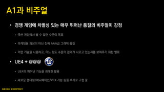 • 경쟁 게임에 차별성 있는 매우 뛰어난 품질의 비주얼이 강점
 국산 게임에서 볼 수 없던 수준이 목표
 마케팅용 과장이 아닌 진짜 AAA급 그래픽 품질
 어떤 기술을 사용하고, 어느 정도 수준의 결과가 나오고 있는지를 보여주기 위한 발표
• UE4 + @@@
 UE4의 뛰어난 기능을 최대한 활용
 새로운 렌더링/애니메이션/VFX 기능 등을 추가로 구현 중
A1과 비주얼
 