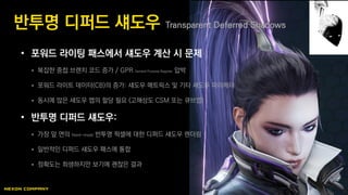 • 포워드 라이팅 패스에서 섀도우 계산 시 문제
 복잡한 중첩 브랜치 코드 증가 / GPR General Purpose Register 압박
 포워드 라이트 데이터(CB)의 증가: 섀도우 매트릭스 및 기타 섀도우 파라메터
 동시에 많은 섀도우 맵의 할당 필요 (고해상도 CSM 또는 큐브맵)
• 반투명 디퍼드 섀도우:
 가장 앞 면의 front-most 반투명 픽셀에 대한 디퍼드 섀도우 렌더링
 일반적인 디퍼드 섀도우 패스에 통합
 정확도는 희생하지만 보기에 괜찮은 결과
반투명 디퍼드 섀도우 Transparent Deferred Shadows
 