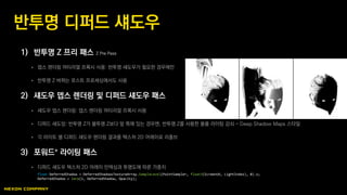 1) 반투명 Z 프리 패스 Z Pre Pass
 뎁스 렌더링 머티리얼 프록시 사용: 반투명 섀도우가 필요한 경우에만
 반투명 Z 버퍼는 포스트 프로세싱에서도 사용
2) 섀도우 뎁스 렌더링 및 디퍼드 섀도우 패스
 섀도우 뎁스 렌더링: 뎁스 렌더링 머티리얼 프록시 사용
 디퍼드 섀도잉: 반투명 Z가 불투명 Z보다 앞 쪽에 있는 경우엔, 반투명 Z를 사용한 볼륨 라이팅 감쇠 - Deep Shadow Maps 스타일
 각 라이트 별 디퍼드 섀도우 렌더링 결과를 텍스처 2D 어레이로 리졸브
3) 포워드+ 라이팅 패스
 디퍼드 섀도우 텍스처 2D 어레이 인덱싱과 투명도에 따른 가중치
반투명 디퍼드 섀도우
float DeferredShadow = DeferredShadowsTextureArray.SampleLevel(PointSampler, float3(ScreenUV, LightIndex), 0).x;
DeferredShadow = lerp(1, DeferredShadow, Opacity);
 