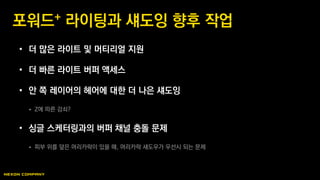 • 더 많은 라이트 및 머티리얼 지원
• 더 빠른 라이트 버퍼 액세스
• 안 쪽 레이어의 헤어에 대한 더 나은 섀도잉
 Z에 따른 감쇠?
• 싱글 스케터링과의 버퍼 채널 충돌 문제
 피부 위를 덮은 머리카락이 있을 때, 머리카락 섀도우가 우선시 되는 문제
포워드+ 라이팅과 섀도잉 향후 작업
 