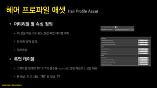 • 머티리얼 별 속성 정의
 이 값을 바탕으로 위도 산란 룩업 테이블 제작
 G 버퍼 절약 효과
 재사용성
• 룩업 테이블
 스펙트럴 형태인 TRT/TT의 흡수율 absorption은 단일 채널로 / 성능 이슈
 R 채널: R, G 채널: TRT, B 채널: TT
헤어 프로파일 애셋 Hair Profile Asset
 