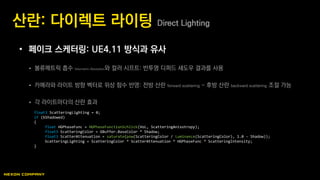 • 페이크 스케터링: UE4.11 방식과 유사
 볼류메트릭 흡수 Volumetric Absorption와 컬러 시프트: 반투명 디퍼드 섀도우 결과를 사용
 카메라와 라이트 방향 벡터로 위상 함수 반영: 전방 산란 forward scattering ~ 후방 산란 backward scattering 조절 가능
 각 라이트마다의 산란 효과
산란: 다이렉트 라이팅 Direct Lighting
float3 ScatteringLighting = 0;
if (bShadowed)
{
float HGPhaseFunc = HGPhaseFunctionSchlick(VoL, ScatteringAnisotropy);
float3 ScatteringColor = GBuffer.BaseColor * Shadow;
float3 ScatterAttenuation = saturate(pow(ScatteringColor / Luminance(ScatteringColor), 1.0 - Shadow));
ScatteringLighting = ScatteringColor * ScatterAttenuation * HGPhaseFunc * ScatteringIntensity;
}
 