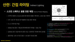 • 스크린 스페이스 볼륨 포톤 매핑 Volume Photon Mapping
 OIT에 사용된 LinkedList를 포톤 맵으로 활용: 래디언스, 노멀, 뎁스 데이터
 OIT 소팅 후 가장 앞 면 픽셀에서 인접 포톤 개더링
 3 x 3 가우시안 커널
 등방성 위상 함수: 재질 별 파라메터화의 어려움 + 성능 이슈
 글로벌 산란: 인접 메시의 포톤 수집 / 오류지만 거리에 따라 감쇠됨
 플리커링: UAV 쓰기로 인함 -> 씬 컬러 TAA로 완화
산란: 간접 라이팅 Indirect Lighting
float2 PhotonScreenUV = InScreenUV + float2(SEARCH_RADIUS * dx, SEARCH_RADIUS * dy);
int2 PhotonAddress = int2(PhotonScreenUV * View.ViewSizeAndInvSize.xy +
View.ViewSizeAndInvSize.zw);
uint PhotonListIndex = OitLinkedListHeadAddressSRV[PhotonAddress];
if (PhotonListIndex == INVALID_UINT)
{
continue;
}
FOitLinkedListDataElement Photon = OitLinkedListDataSRV[PhotonListIndex];
float3 PhotonRadiance = UnpackRGY32(Photon.RadianceRGY32);
float3 PhotonNormal = GetNormalFromPack(Photon.NormalAndOpacity);
float CosTheta = dot(FrontmostNormal, PhotonNormal);
float3 PhotonPositionWS = ConstructWorldPosition(PhotonScreenUV, asfloat(Photon.Depth));
float R3 = distance(FrontmostPositionWS, PhotonPositionWS) * PHOTON_DISTANCE_SCALE;
float3 PhotonContribution = 3.0 * PhotonRadiance;
PhotonContribution /= R3;
PhotonContribution *= HGPhaseFunctionSchlick(CosTheta, MATERIAL_ANISOTROPY); // isotropic
GaussPhotonScattering += PhotonContribution * GaussianWeights[GaussianWeightIndex];
 