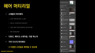 • 스페큘러 파라메터
 노이즈: 헤어 결의 퍼지 fuzzy 효과
 러프니스: 하이라이트의 너비와 세기
 시프트: 헤어 가닥의 하이라이트 기준 위치 이동
 헤어 프로파일 애셋
• 디퓨즈, 페이크 스케터링, 각종 텍스처
• 기타 다수의 파라메터
-> 다양한 스타일로 제작할 수 있도록
헤어 머티리얼
 