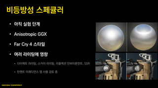 • 아직 실험 단계
• Anisotropic GGX
• Far Cry 4 스타일
• 여러 라이팅에 영향
 다이렉트 라이팅, 스카이 라이팅, 리플렉션 인바이론먼트, SSR
 탄젠트 이래디언스 맵 사용 검토 중
비등방성 스페큘러
 
