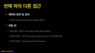 • 캐릭터 뷰어 및 로비
 EVSM: Exponential Variance Shadow Maps
• 게임 씬
 태양 전용 - PCSS: Percentage Closer Soft Shadows
 나머지 라이트 – PCF: Percentage Closer Filtering / UE4 그대로 사용
 부가적 그림자 - Screen Space Inner Shadows
씬에 따라 다른 접근
 
