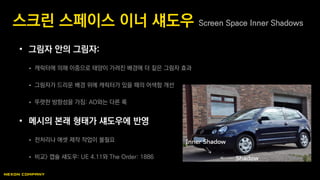 • 그림자 안의 그림자:
 캐릭터에 의해 이중으로 태양이 가려진 배경에 더 짙은 그림자 효과
 그림자가 드리운 배경 위에 캐릭터가 있을 때의 어색함 개선
 뚜렷한 방향성을 가짐: AO와는 다른 룩
• 메시의 본래 형태가 섀도우에 반영
 전처리나 애셋 제작 작업이 불필요
 비교> 캡슐 섀도우: UE 4.11와 The Order: 1886
스크린 스페이스 이너 섀도우 Screen Space Inner Shadows
 