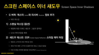 • G 버퍼: 캐스터 Caster와 리시버 Receiver 정보 추가
 비트 마스킹
1) 스텐실 마스킹 (옵션)
 태양에 대한 디퍼드 섀도우: 그림자 영역만
 Unlit 머티리얼을 제외
2) 섀도우 테스트: SSR Screen Space Reflection 스타일 레이 마칭
 태양과 스카이의 하프 벡터로 전진
 최대 거리 제한: 근거리 오클루더만 관심 / 성능과 품질
 이전 프레임 버퍼에 템포럴 리프로젝션 Temporal Reprojection
스크린 스페이스 이너 섀도우 Screen Space Inner Shadows
L Sky
H
Sun ShadowInner Shadow
 