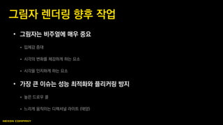 • 그림자는 비주얼에 매우 중요
 입체감 증대
 시각의 변화를 체감하게 하는 요소
 시각을 인지하게 하는 요소
• 가장 큰 이슈는 성능 최적화와 플리커링 방지
 높은 드로우 콜
 느리게 움직이는 디렉셔널 라이트 (태양)
그림자 렌더링 향후 작업
 