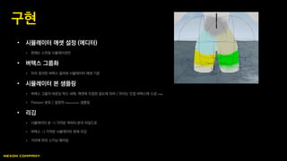 • 시뮬레이터 애셋 설정 (에디터)
 현재는 스프링 시뮬레이션만
• 버텍스 그룹화
 미리 정의한 버텍스 컬러와 시뮬레이터 애셋 기준
• 시뮬레이터 본 샘플링
 버텍스 그룹의 바운딩 박스 내에, 애셋에 지정된 밀도에 따라 / 위치는 인접 버텍스에 스냅 snap
 Poisson 분포 / 결정적 Deterministic 샘플링
• 리깅
 시뮬레이터 본 -> 가까운 캐릭터 본의 차일드로
 버텍스 -> 가까운 시뮬레이터 본에 리깅
 거리에 따라 스키닝 웨이팅
구현
 