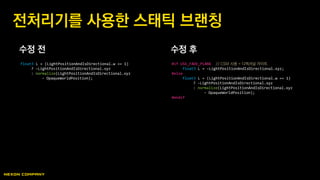 수정 전 수정 후
전처리기를 사용한 스태틱 브랜칭
float3 L = (LightPositionAndIsDirectional.w == 1)
? -LightPositionAndIsDirectional.xyz
: normalize(LightPositionAndIsDirectional.xyz
- OpaqueWorldPosition);
#if USE_FADE_PLANE // CSM 사용 = 디렉셔널 라이트
float3 L = -LightPositionAndIsDirectional.xyz;
#else
float3 L = (LightPositionAndIsDirectional.w == 1)
? -LightPositionAndIsDirectional.xyz
: normalize(LightPositionAndIsDirectional.xyz
- OpaqueWorldPosition);
#endif
 