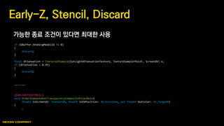 가능한 종료 조건이 있다면 최대한 사용
Early-Z, Stencil, Discard
if (GBuffer.ShadingModelID != 0)
{
discard;
}
float Attenuation = Texture2DSample(SunLightAttenuationTexture, TextureSamplerPoint, ScreenUV).x;
if (Attenuation > 0.99)
{
discard;
}
-------
[EARLYDEPTHSTENCIL]
void OrderIndependentTransparencyCompositePixelMain(
float2 InScreenUV: TexCoord0, float4 InSVPosition: SV_Position, out float4 OutColor: SV_Target0)
{
…
 