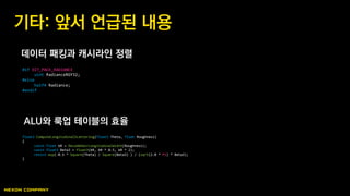 데이터 패킹과 캐시라인 정렬
ALU와 룩업 테이블의 효율
기타: 앞서 언급된 내용
#if OIT_PACK_RADIANCE
uint RadianceRGY32;
#else
half4 Radiance;
#endif
float3 ComputeLongitudinalScattering(float3 Theta, float Roughness)
{
const float bR = DecodeHairLongitudinalWidth(Roughness);
const float3 Beta3 = float3(bR, bR * 0.5, bR * 2);
return exp(-0.5 * Square(Theta) / Square(Beta3) ) / (sqrt(2.0 * PI) * Beta3);
}
 