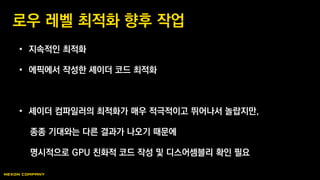 • 지속적인 최적화
• 에픽에서 작성한 셰이더 코드 최적화
• 셰이더 컴파일러의 최적화가 매우 적극적이고 뛰어나서 놀랍지만,
종종 기대와는 다른 결과가 나오기 때문에
명시적으로 GPU 친화적 코드 작성 및 디스어셈블리 확인 필요
로우 레벨 최적화 향후 작업
 