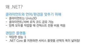 클라이언트와 언어/환경을 맞추기 위해
- 클라이언트는 Unity3D
- 클라이언트/서버 로직 코드 공유 가능
- 양쪽 모두를 작업할 때 컨텍스트 전환 비용 적음
괜찮은 플랫폼
- 적당한 성능 :)
- .NET Core 를 지원하면 서비스 플랫폼 선택의 폭이 넓어짐!
왜 .NET?
 