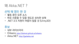 선택 때 염두 한 것
- 활동 중인 오픈 소스
- 바로 사용할 수 있을 정도로 성숙한 상태
- .NET 3.5 지원이 어렵지 않을 것 (Unity3D)
후보
- 내부 라이브러리
- Orleans http://dotnet.github.io/orleans
- Akka.NET http://getakka.net
왜 Akka.NET ?
 