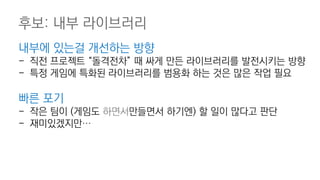 내부에 있는걸 개선하는 방향
- 직전 프로젝트 “돌격전차” 때 싸게 만든 라이브러리를 발전시키는 방향
- 특정 게임에 특화된 라이브러리를 범용화 하는 것은 많은 작업 필요
빠른 포기
- 작은 팀이 (게임도 하면서만들면서 하기엔) 할 일이 많다고 판단
- 재미있겠지만…
후보: 내부 라이브러리
 