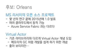 MS 리서치의 오픈 소스 프로젝트
- 몇 년의 연구 끝에 2015년에 1.0 발표
- 여러 클라우드에서 동작 가능
- Azure Service Fabric 과는 다르다
Virtual Actor
- 기존 라이브러리와 다르게 Virtual Actor 개념 도입
- 메모리의 GC 처럼 개발을 쉽게 하기 위한 개념
- 좋아 보이지만…
후보: Orleans
 