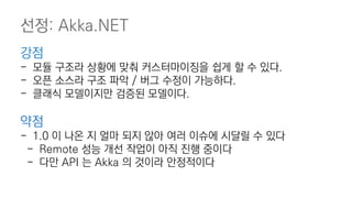 강점
- 모듈 구조라 상황에 맞춰 커스터마이징을 쉽게 할 수 있다.
- 오픈 소스라 구조 파악 / 버그 수정이 가능하다.
- 클래식 모델이지만 검증된 모델이다.
약점
- 1.0 이 나온 지 얼마 되지 않아 여러 이슈에 시달릴 수 있다
- Remote 성능 개선 작업이 아직 진행 중이다
- 다만 API 는 Akka 의 것이라 안정적이다
선정: Akka.NET
 