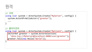 원격
// 서버
using (var system = ActorSystem.Create("MyServer", config)) {
system.ActorOf<HelloActor>("greeter");
...
}
// 클라이언트
using (var system = ActorSystem.Create("MyClient", config)) {
IActorRef greeter = system.ActorSelection(
"akka.tcp://MyServer@localhost:8080/user/greeter");
greeter.Tell(new Hello("World"));
}
 