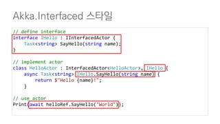 Akka.Interfaced 스타일
// define interface
interface IHello : IInterfacedActor {
Task<string> SayHello(string name);
}
// implement actor
class HelloActor : InterfacedActor<HelloActor>, IHello {
async Task<string> IHello.SayHello(string name) {
return $"Hello {name}!";
}
// use actor
Print(await helloRef.SayHello("World"));
 
