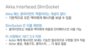 Akka.Interfaced.SlimSocket
Akka 에는 클라이언트 역할이라는 개념이 없다
- 기본적으로 모든 액터에게 메시지를 보낼 수 있음
SlimSocket 은 이를 제한함
- 클라이언트는 허용된 액터에게 허용된 인터페이스만 사용 가능
이 시점에서 .NET 3.5 지원
- Actor 에게 메시지만 보내는 기능만 필요하므로 구현할 것이 적음
- Actor 생성, 계층구조, 클러스터, ... 다 필요 없음
 