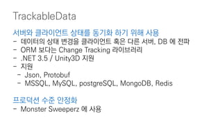 TrackableData
서버와 클라이언트 상태를 동기화 하기 위해 사용
- 데이터의 상태 변경을 클라이언트 혹은 다른 서버, DB 에 전파
- ORM 보다는 Change Tracking 라이브러리
- .NET 3.5 / Unity3D 지원
- 지원
- Json, Protobuf
- MSSQL, MySQL, postgreSQL, MongoDB, Redis
프로덕션 수준 안정화
- Monster Sweeperz 에 사용
 