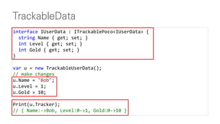 TrackableData
interface IUserData : ITrackablePoco<IUserData> {
string Name { get; set; }
int Level { get; set; }
int Gold { get; set; }
}
var u = new TrackableUserData();
// make changes
u.Name = "Bob";
u.Level = 1;
u.Gold = 10;
Print(u.Tracker);
// { Name:->Bob, Level:0->1, Gold:0->10 }
 
