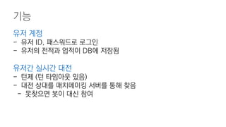 기능
유저 계정
- 유저 ID, 패스워드로 로그인
- 유저의 전적과 업적이 DB에 저장됨
유저간 실시간 대전
- 턴제 (턴 타임아웃 있음)
- 대전 상대를 매치메이킹 서버를 통해 찾음
- 못찾으면 봇이 대신 참여
 