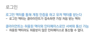 로그인
로그인 액터를 통해 계정 인증을 하고 유저 액터를 받는다
- 로그인 액터는 클라이언트가 접속하면 가장 처음 받는 액터
클라이언트는 허용된 액터와 인터페이스로만 서버와 통신 가능
- 허용된 액터라도 허용받지 않은 인터페이스로 통신할 수 없다.
 