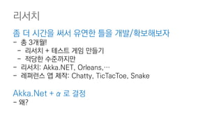 좀 더 시간을 써서 유연한 틀을 개발/확보해보자
- 총 3개월!
- 리서치 + 테스트 게임 만들기
- 적당한 수준까지만
- 리서치: Akka.NET, Orleans,…
- 레퍼런스 앱 제작: Chatty, TicTacToe, Snake
Akka.Net + α 로 결정
- 왜?
리서치
 