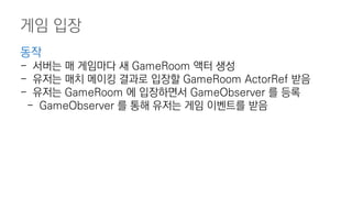 게임 입장
동작
- 서버는 매 게임마다 새 GameRoom 액터 생성
- 유저는 매치 메이킹 결과로 입장할 GameRoom ActorRef 받음
- 유저는 GameRoom 에 입장하면서 GameObserver 를 등록
- GameObserver 를 통해 유저는 게임 이벤트를 받음
 
