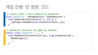 게임 진행: 턴 명령: 코드
// client sends a move command to GameActor
class GameScene : MonoBehaviour, IGameObserver {
void OnBoardGridClicked(int x, int y) {
_myPlayer.MakeMove(new PlacePosition(x, y));
}
// GameActor proceeds the game by command
public class GameActor : ... {
void MakeMove(PlacePosition pos, long playerUserId) {
DoGameLogic();
...
}
 