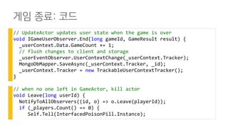 게임 종료: 코드
// UpdateActor updates user state when the game is over
void IGameUserObserver.End(long gameId, GameResult result) {
_userContext.Data.GameCount += 1;
// flush changes to client and storage
_userEventObserver.UserContextChange(_userContext.Tracker);
MongoDbMapper.SaveAsync(_userContext.Tracker, _id);
_userContext.Tracker = new TrackableUserContextTracker();
}
// when no one left in GameActor, kill actor
void Leave(long userId) {
NotifyToAllObservers((id, o) => o.Leave(playerId));
if (_players.Count() == 0) {
Self.Tell(InterfacedPoisonPill.Instance);
 