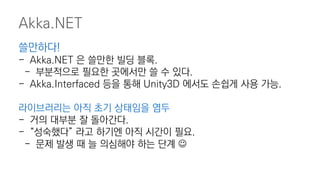 Akka.NET
쓸만하다!
- Akka.NET 은 쓸만한 빌딩 블록.
- 부분적으로 필요한 곳에서만 쓸 수 있다.
- Akka.Interfaced 등을 통해 Unity3D 에서도 손쉽게 사용 가능.
라이브러리는 아직 초기 상태임을 염두
- 거의 대부분 잘 돌아간다.
- “성숙했다” 라고 하기엔 아직 시간이 필요.
- 문제 발생 때 늘 의심해야 하는 단계 
 