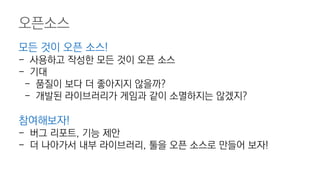 오픈소스
모든 것이 오픈 소스!
- 사용하고 작성한 모든 것이 오픈 소스
- 기대
- 품질이 보다 더 좋아지지 않을까?
- 개발된 라이브러리가 게임과 같이 소멸하지는 않겠지?
참여해보자!
- 버그 리포트, 기능 제안
- 더 나아가서 내부 라이브러리, 툴을 오픈 소스로 만들어 보자!
 