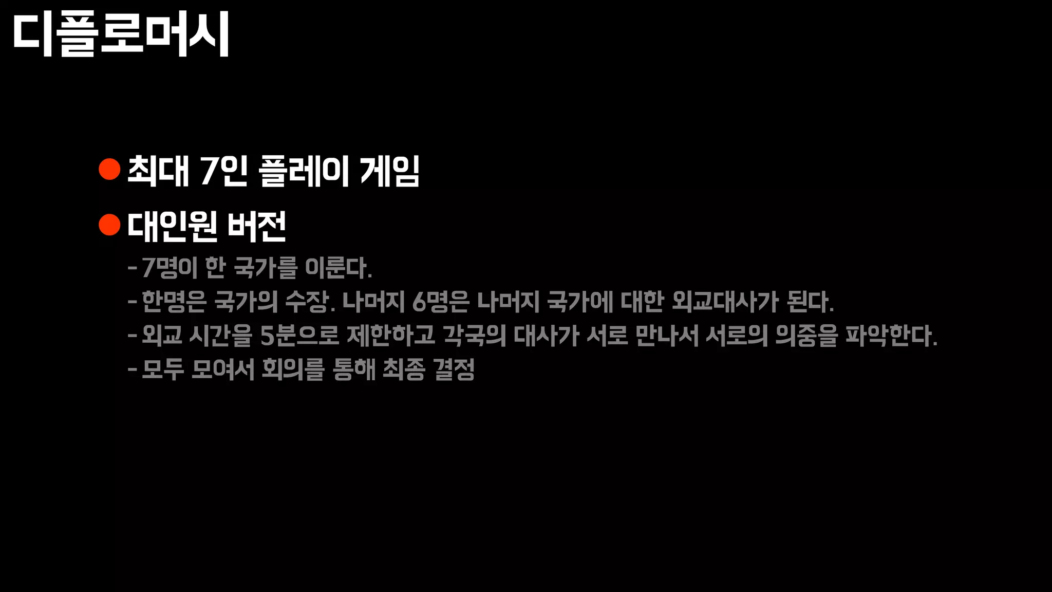 디플로머시
최대 7인 플레이 게임
대인원 버전
-7명이 한 국가를 이룬다.
-한명은 국가의 수장. 나머지 6명은 나머지 국가에 대한 외교대사가 된다.
-외교 시간을 5분으로 제한하고 각국의 대사가 서로 만나서 서로의 의중을 파악한다.
-모두 모여서 회의를 통해 최종 결정
 