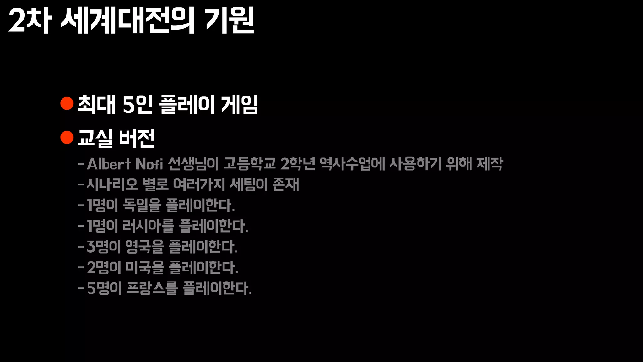 2차 세계대전의 기원
최대 5인 플레이 게임
교실 버전
-Albert Nofi 선생님이 고등학교 2학년 역사수업에 사용하기 위해 제작
-시나리오 별로 여러가지 세팅이 존재
-1명이 독일을 플레이한다.
-1명이 러시아를 플레이한다.
-3명이 영국을 플레이한다.
-2명이 미국을 플레이한다.
-5명이 프랑스를 플레이한다.
 