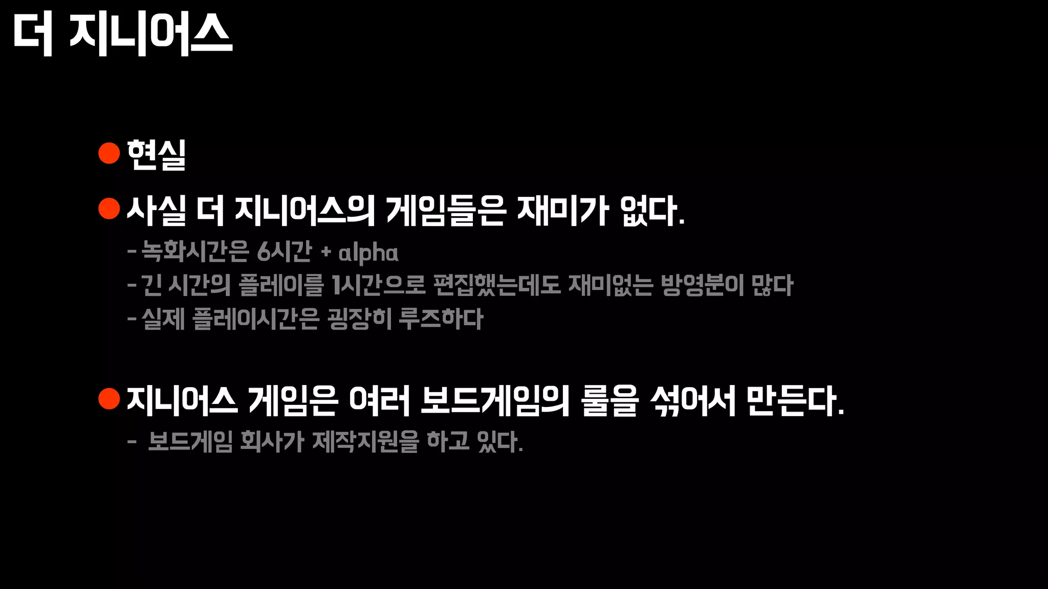 더 지니어스
현실
사실 더 지니어스의 게임들은 재미가 없다.
-녹화시간은 6시간 + alpha
-긴 시간의 플레이를 1시간으로 편집했는데도 재미없는 방영분이 많다
-실제 플레이시간은 굉장히 루즈하다
지니어스 게임은 여러 보드게임의 룰을 섞어서 만든다.
- 보드게임 회사가 제작지원을 하고 있다.
 