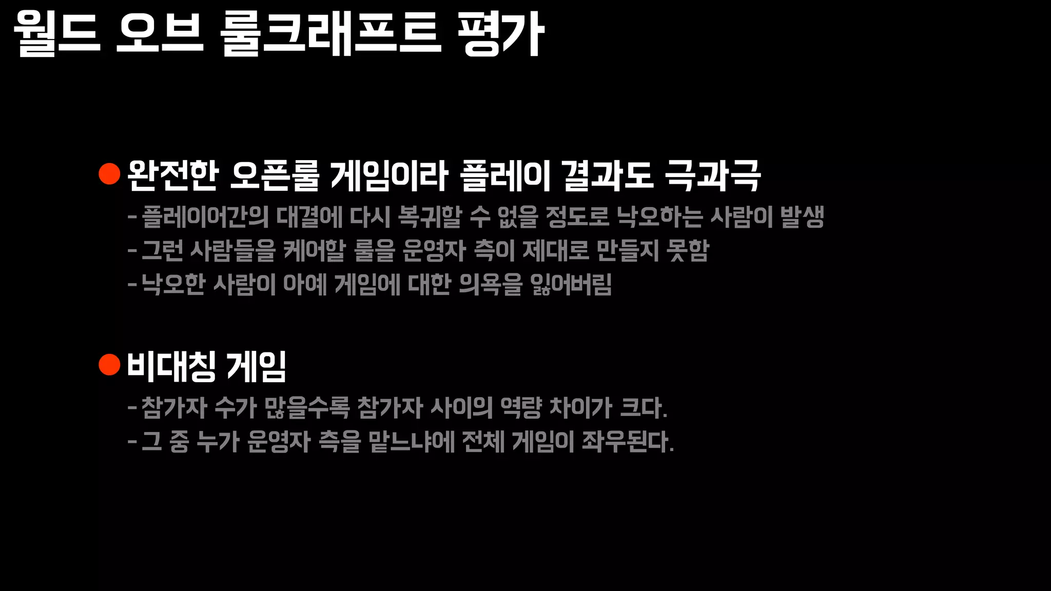 월드 오브 룰크래프트 평가
완전한 오픈룰 게임이라 플레이 결과도 극과극
-플레이어간의 대결에 다시 복귀할 수 없을 정도로 낙오하는 사람이 발생
-그런 사람들을 케어할 룰을 운영자 측이 제대로 만들지 못함
-낙오한 사람이 아예 게임에 대한 의욕을 잃어버림
비대칭 게임
-참가자 수가 많을수록 참가자 사이의 역량 차이가 크다.
-그 중 누가 운영자 측을 맡느냐에 전체 게임이 좌우된다.
 