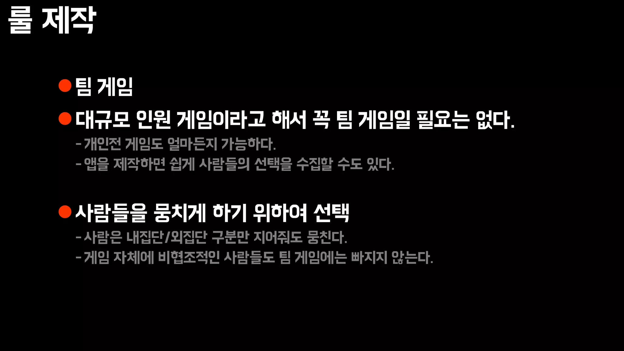 룰 제작
팀 게임
대규모 인원 게임이라고 해서 꼭 팀 게임일 필요는 없다.
-개인전 게임도 얼마든지 가능하다.
-앱을 제작하면 쉽게 사람들의 선택을 수집할 수도 있다.
사람들을 뭉치게 하기 위하여 선택
-사람은 내집단/외집단 구분만 지어줘도 뭉친다.
-게임 자체에 비협조적인 사람들도 팀 게임에는 빠지지 않는다.
 