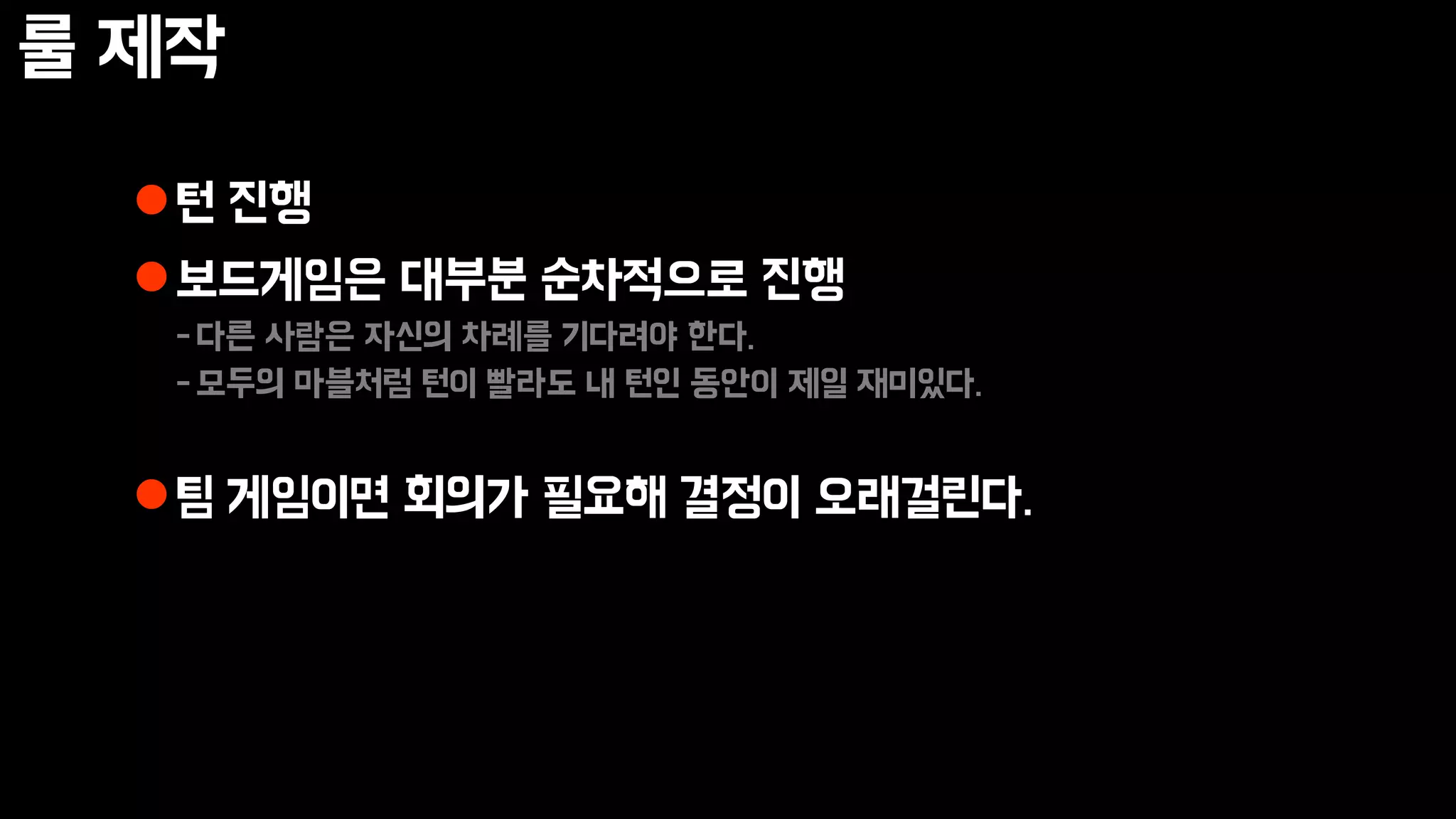룰 제작
턴 진행
보드게임은 대부분 순차적으로 진행
-다른 사람은 자신의 차례를 기다려야 한다.
-모두의 마블처럼 턴이 빨라도 내 턴인 동안이 제일 재미있다.
팀 게임이면 회의가 필요해 결정이 오래걸린다.
 