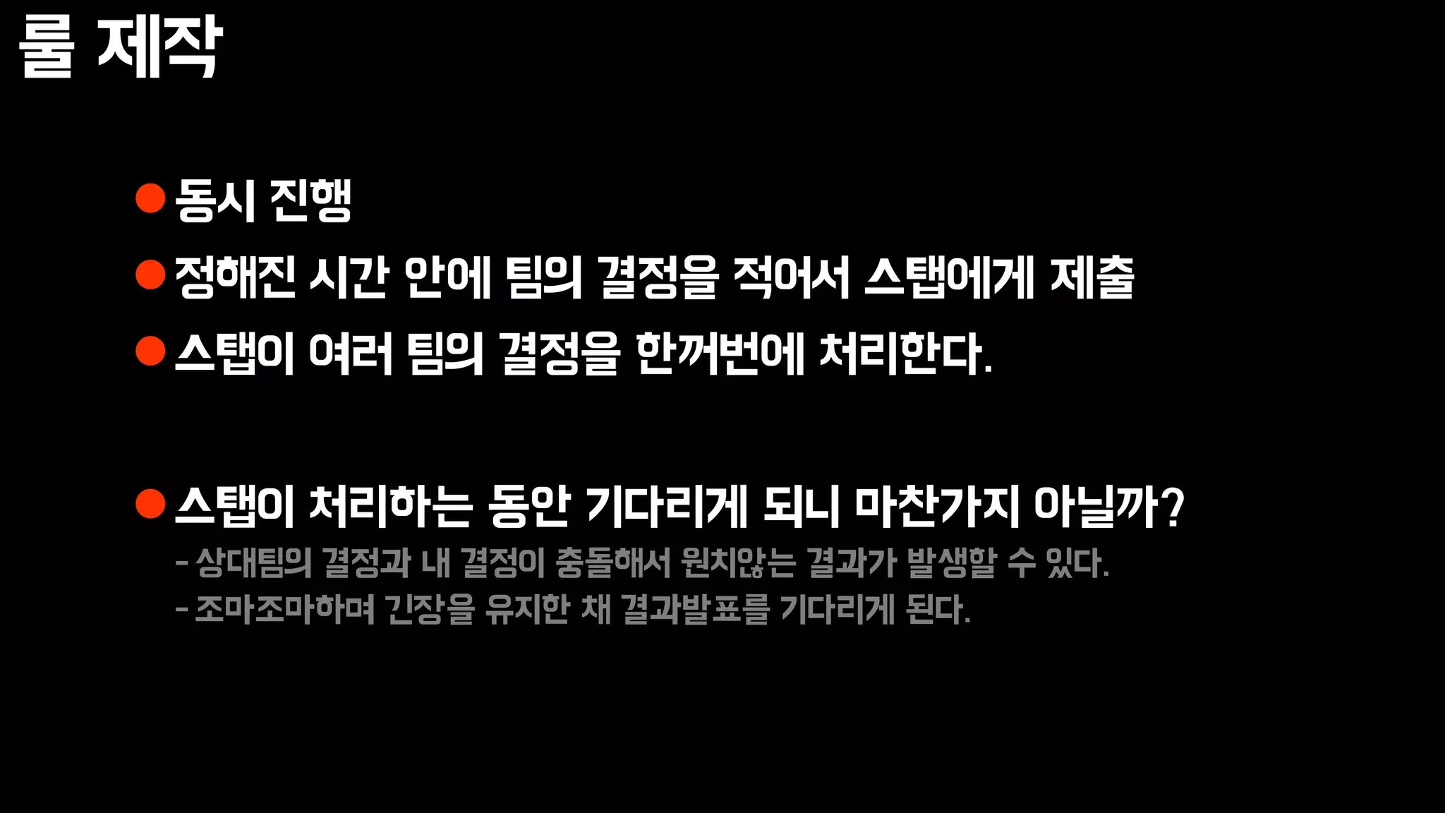 룰 제작
동시 진행
정해진 시간 안에 팀의 결정을 적어서 스탭에게 제출
스탭이 여러 팀의 결정을 한꺼번에 처리한다.
스탭이 처리하는 동안 기다리게 되니 마찬가지 아닐까?
-상대팀의 결정과 내 결정이 충돌해서 원치않는 결과가 발생할 수 있다.
-조마조마하며 긴장을 유지한 채 결과발표를 기다리게 된다.
 