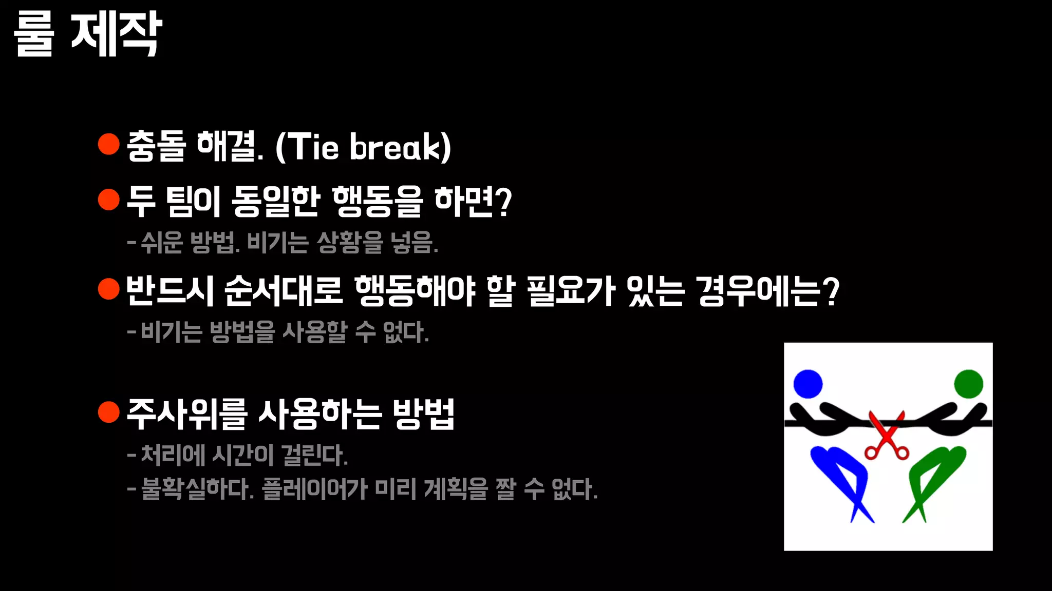 룰 제작
충돌 해결. (Tie break)
두 팀이 동일한 행동을 하면?
-쉬운 방법. 비기는 상황을 넣음.
반드시 순서대로 행동해야 할 필요가 있는 경우에는?
-비기는 방법을 사용할 수 없다.
주사위를 사용하는 방법
-처리에 시간이 걸린다.
-불확실하다. 플레이어가 미리 계획을 짤 수 없다.
 