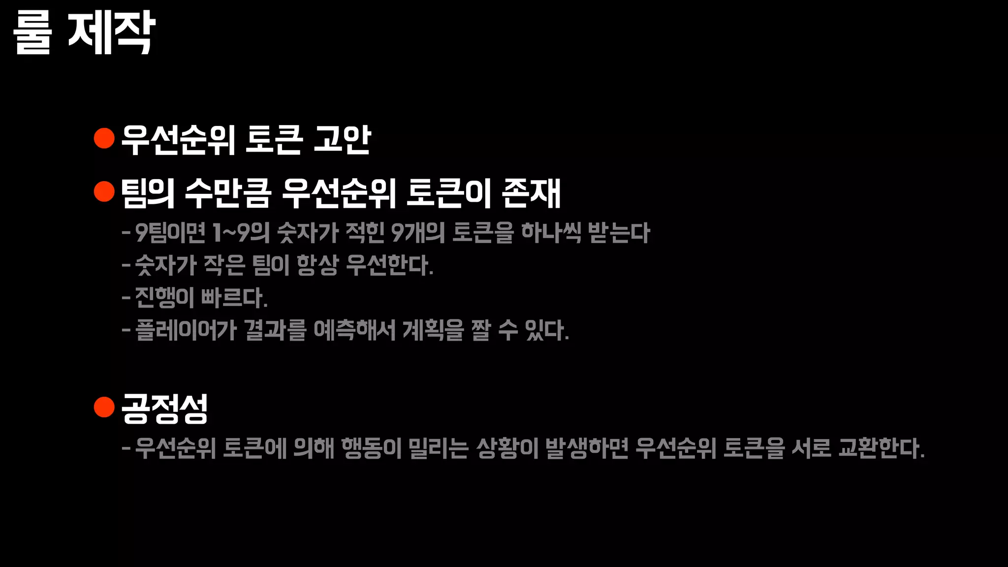 룰 제작
우선순위 토큰 고안
팀의 수만큼 우선순위 토큰이 존재
-9팀이면 1~9의 숫자가 적힌 9개의 토큰을 하나씩 받는다
-숫자가 작은 팀이 항상 우선한다.
-진행이 빠르다.
-플레이어가 결과를 예측해서 계획을 짤 수 있다.
공정성
-우선순위 토큰에 의해 행동이 밀리는 상황이 발생하면 우선순위 토큰을 서로 교환한다.
 