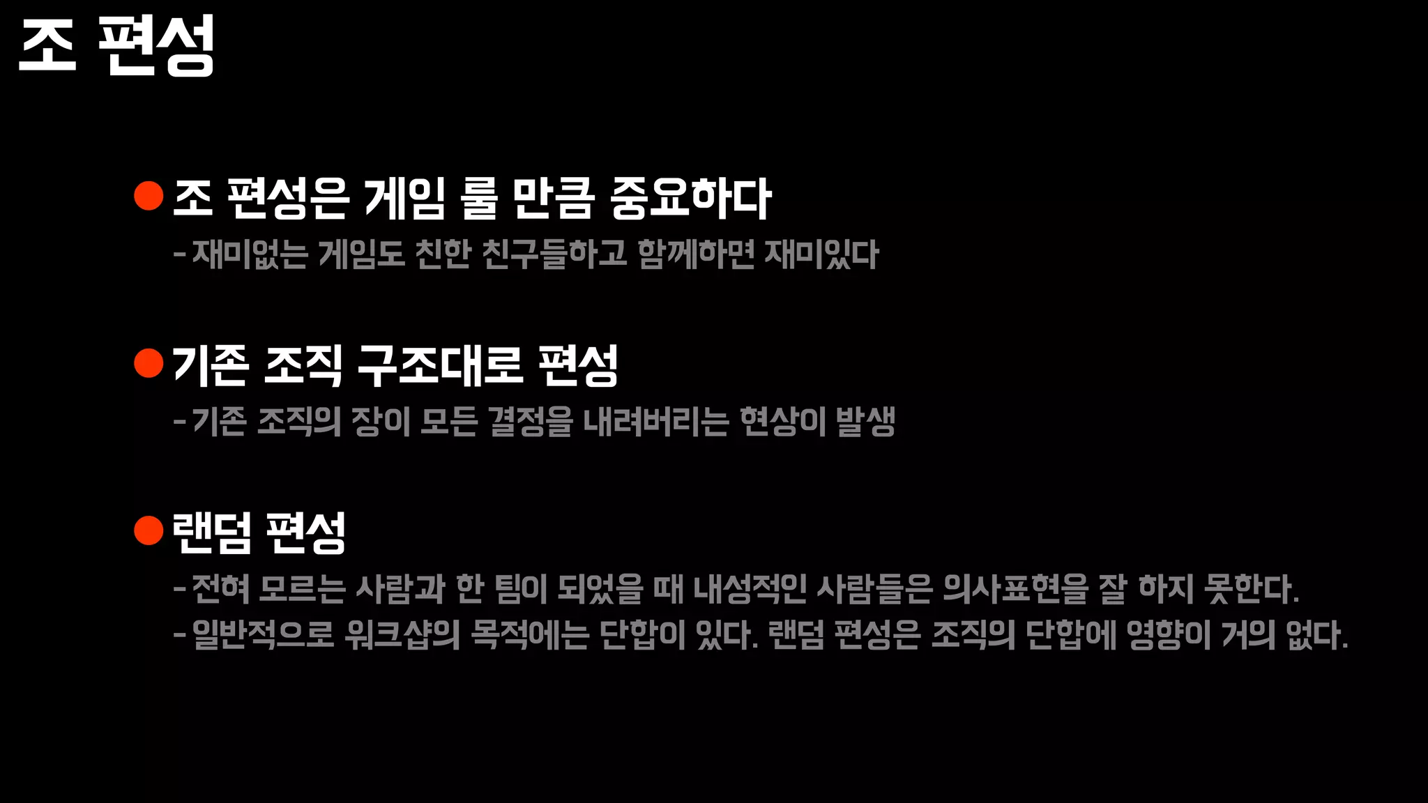 조 편성
조 편성은 게임 룰 만큼 중요하다
-재미없는 게임도 친한 친구들하고 함께하면 재미있다
기존 조직 구조대로 편성
-기존 조직의 장이 모든 결정을 내려버리는 현상이 발생
랜덤 편성
-전혀 모르는 사람과 한 팀이 되었을 때 내성적인 사람들은 의사표현을 잘 하지 못한다.
-일반적으로 워크샵의 목적에는 단합이 있다. 랜덤 편성은 조직의 단합에 영향이 거의 없다.
 