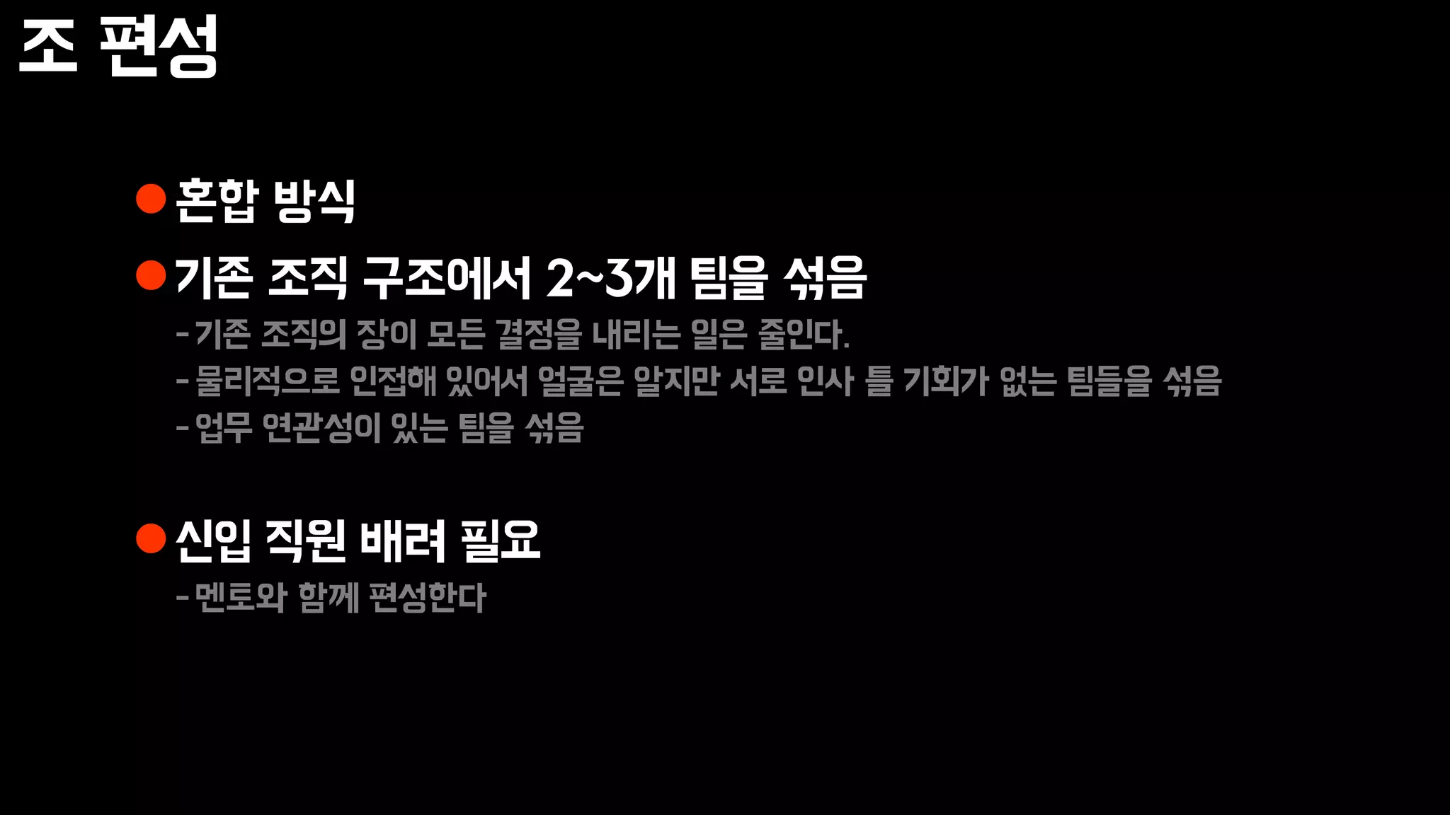 조 편성
혼합 방식
기존 조직 구조에서 2~3개 팀을 섞음
-기존 조직의 장이 모든 결정을 내리는 일은 줄인다.
-물리적으로 인접해 있어서 얼굴은 알지만 서로 인사 틀 기회가 없는 팀들을 섞음
-업무 연관성이 있는 팀을 섞음
신입 직원 배려 필요
-멘토와 함께 편성한다
 