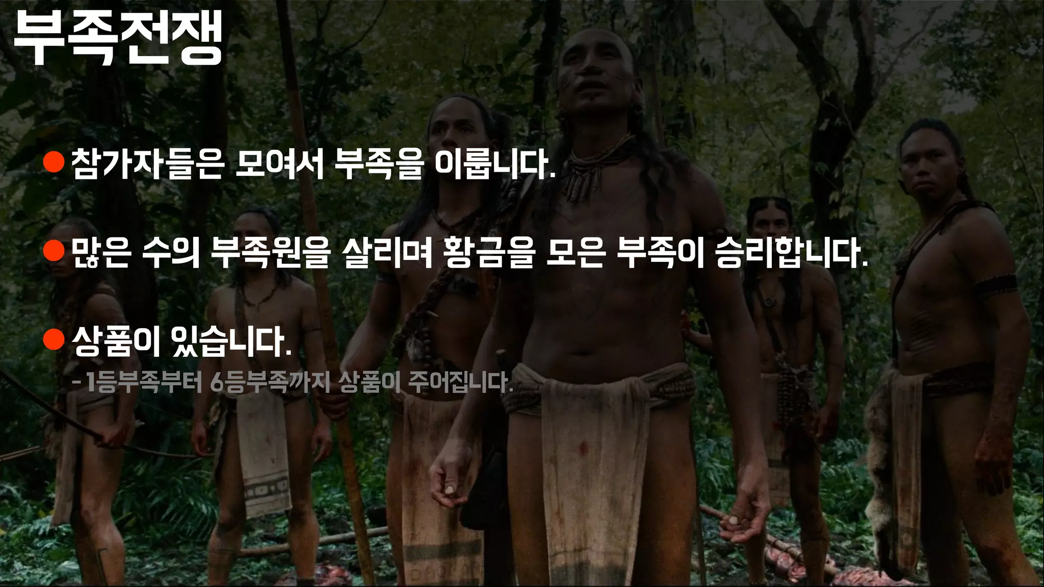 부족전쟁
참가자들은 모여서 부족을 이룹니다.
많은 수의 부족원을 살리며 황금을 모은 부족이 승리합니다.
상품이 있습니다.
-1등부족부터 6등부족까지 상품이 주어집니다.
 