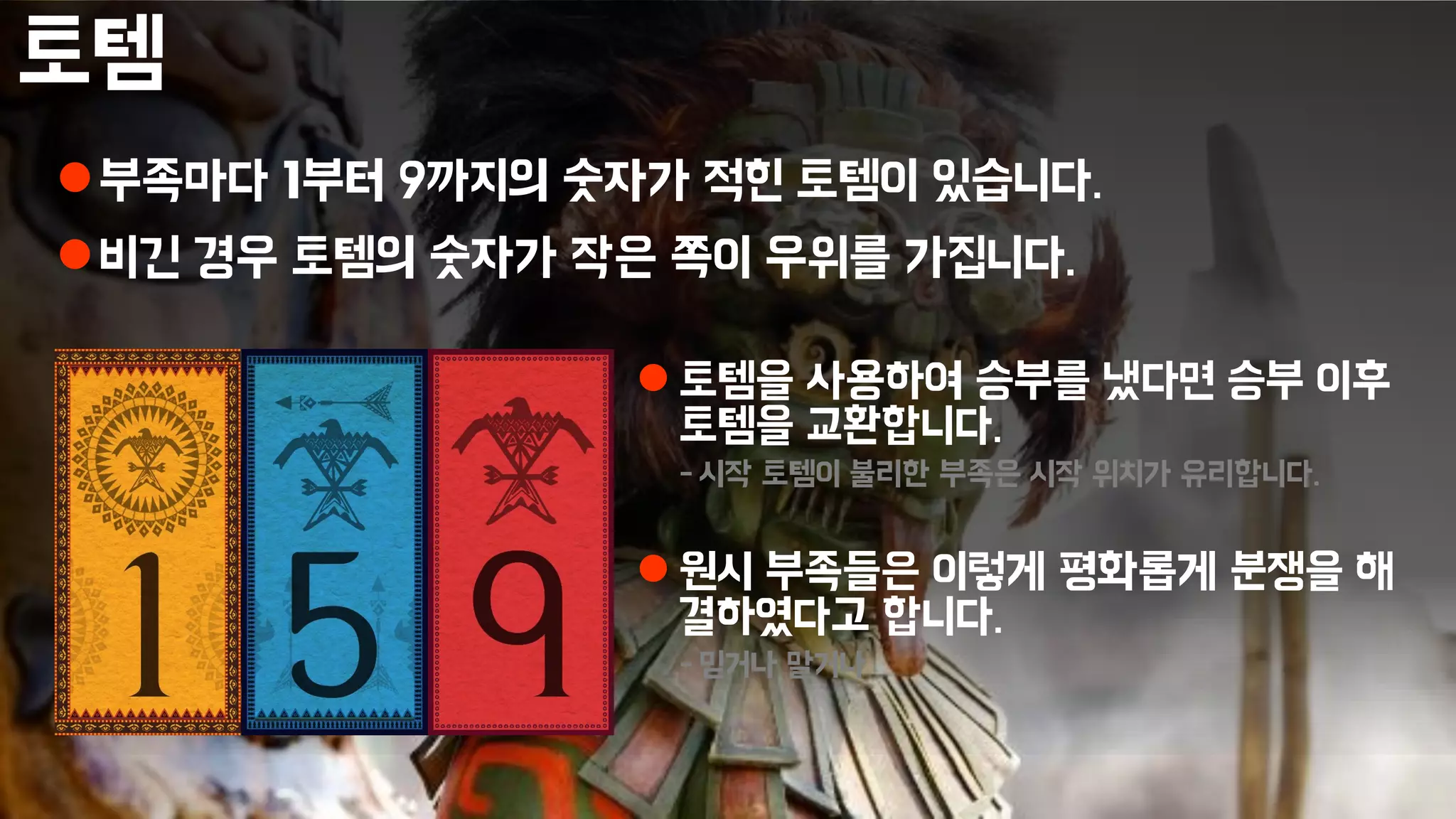 토템
부족마다 1부터 9까지의 숫자가 적힌 토템이 있습니다.
비긴 경우 토템의 숫자가 작은 쪽이 우위를 가집니다.
 토템을 사용하여 승부를 냈다면 승부 이후
토템을 교환합니다.
- 시작 토템이 불리한 부족은 시작 위치가 유리합니다.
 원시 부족들은 이렇게 평화롭게 분쟁을 해
결하였다고 합니다.
- 믿거나 말거나
 