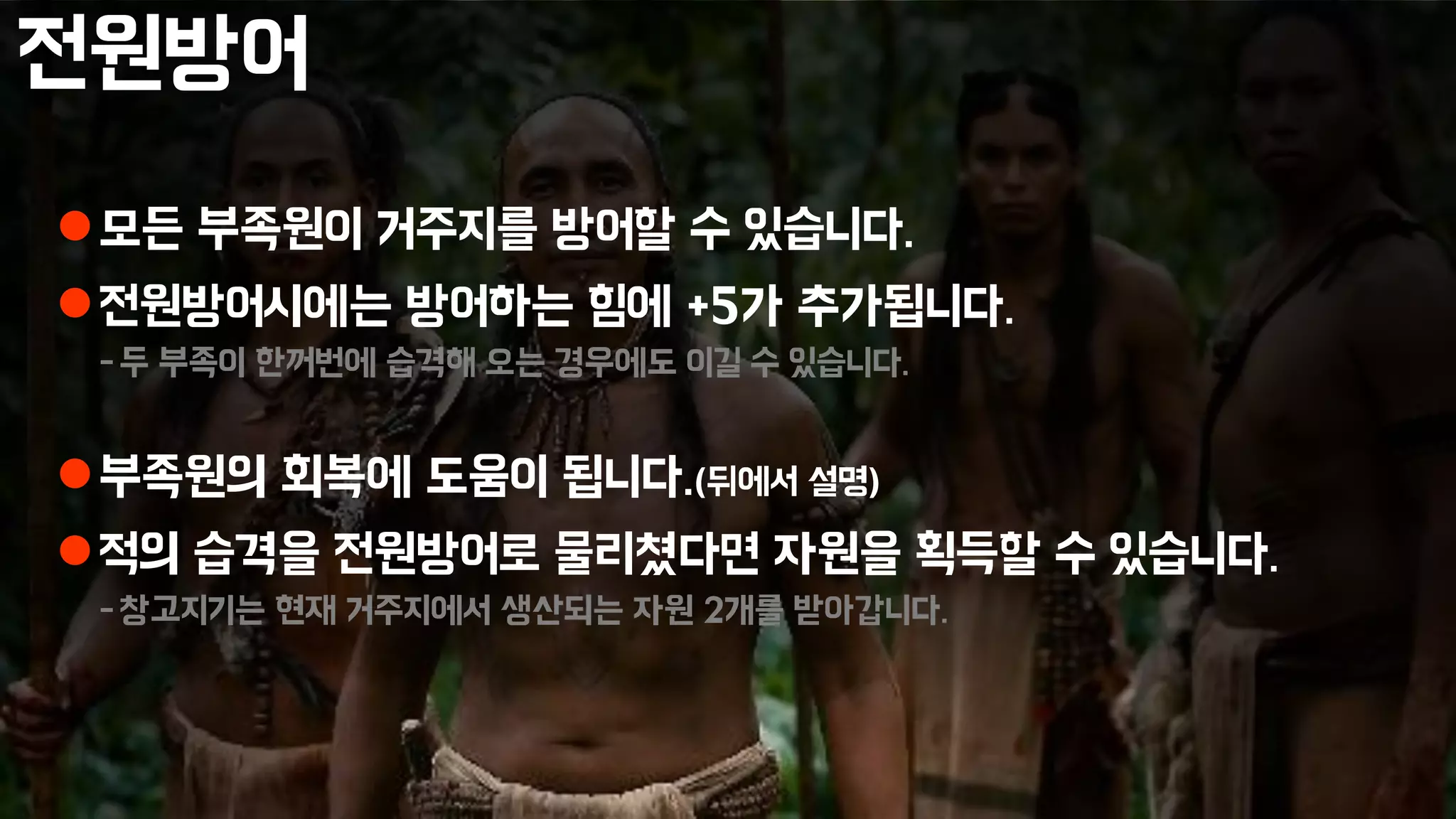 전원방어
모든 부족원이 거주지를 방어할 수 있습니다.
전원방어시에는 방어하는 힘에 +5가 추가됩니다.
-두 부족이 한꺼번에 습격해 오는 경우에도 이길 수 있습니다.
부족원의 회복에 도움이 됩니다.(뒤에서 설명)
적의 습격을 전원방어로 물리쳤다면 자원을 획득할 수 있습니다.
-창고지기는 현재 거주지에서 생산되는 자원 2개를 받아갑니다.
 